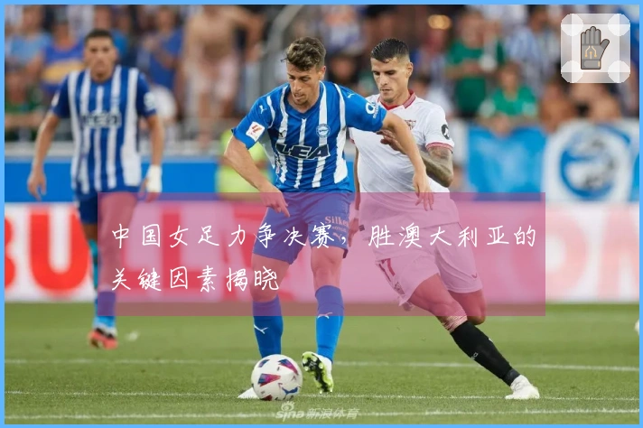 中国女足力争决赛，胜澳大利亚的关键因素揭晓