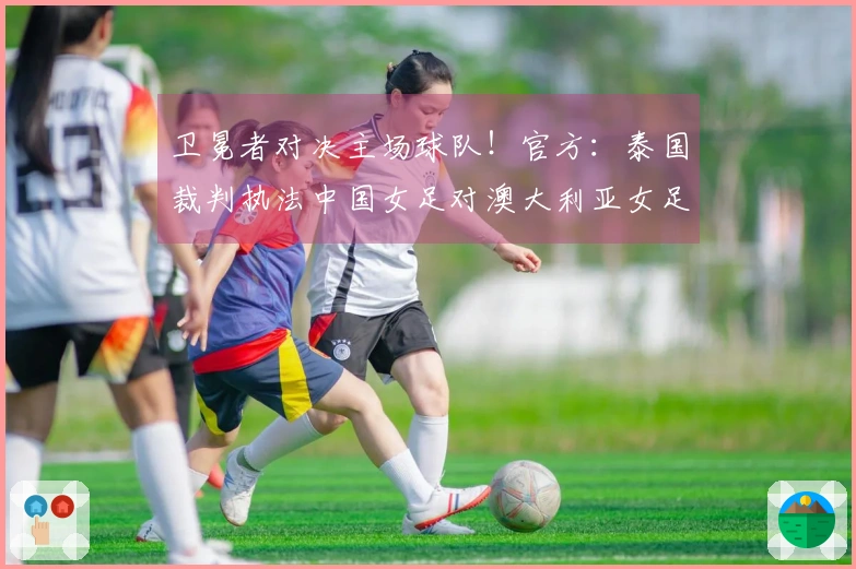 卫冕者对决主场球队！官方：泰国裁判执法中国女足对澳大利亚女足