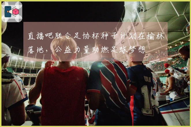 直播吧联合足协杯种子计划在榆林落地，公益力量助燃足球梦想