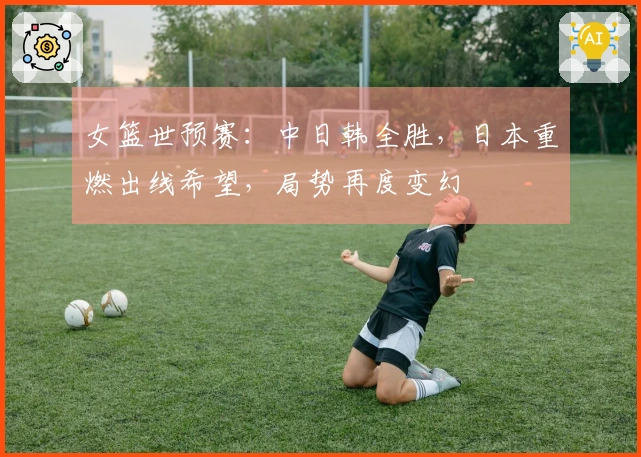 女篮世预赛：中日韩全胜，日本重燃出线希望，局势再度变幻