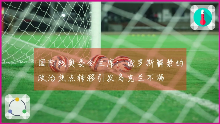 国际残奥委会主席：俄罗斯解禁的政治焦点转移引发乌克兰不满