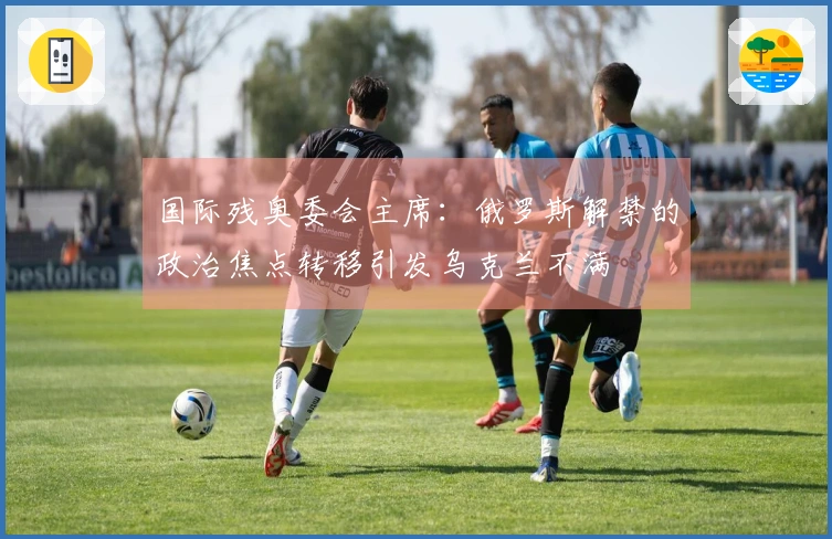 国际残奥委会主席：俄罗斯解禁的政治焦点转移引发乌克兰不满