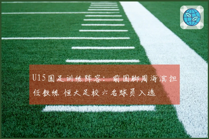 U15国足训练阵容：前国脚周海滨担任教练 恒大足校六名球员入选