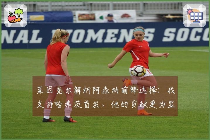 莱因克尔解析阿森纳前锋选择：我支持哈弗茨首发，他的贡献更为显著