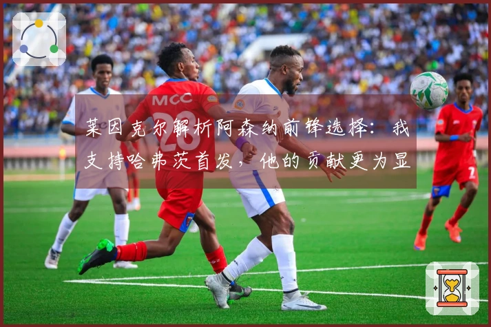 莱因克尔解析阿森纳前锋选择：我支持哈弗茨首发，他的贡献更为显著