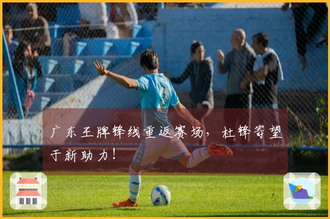 广东王牌锋线重返赛场，杜锋寄望于新助力！