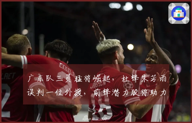 广东队三员猛将崛起，杜锋朱芳雨误判一位外援，前锋潜力股将助力辽粤对决